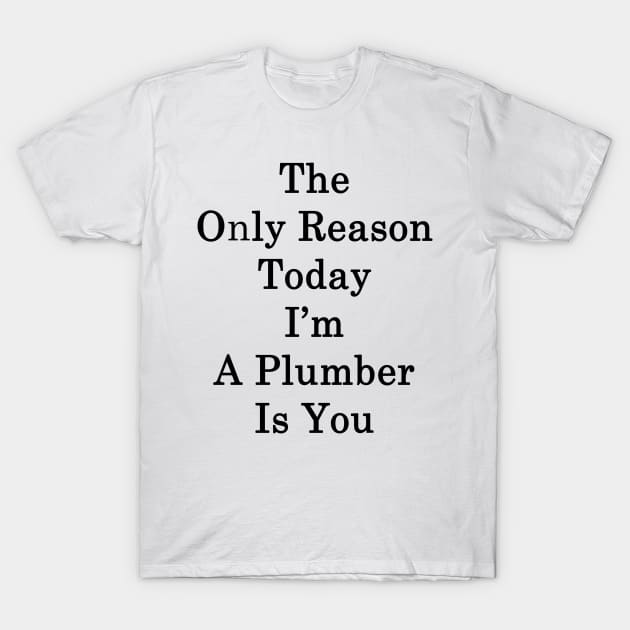 The Only Reason Today I'm A Plumber Is You T-Shirt by supernova23